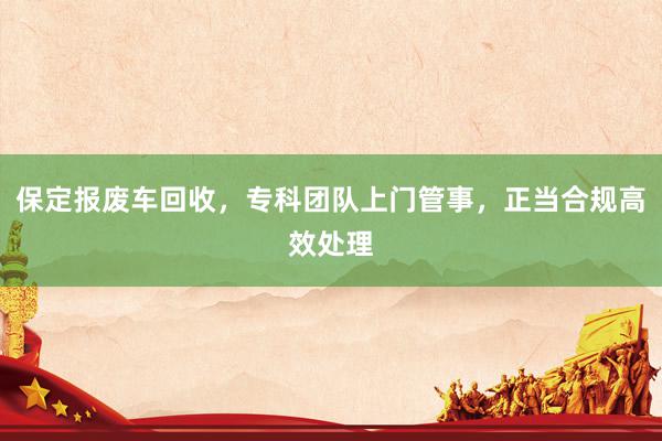 保定报废车回收，专科团队上门管事，正当合规高效处理