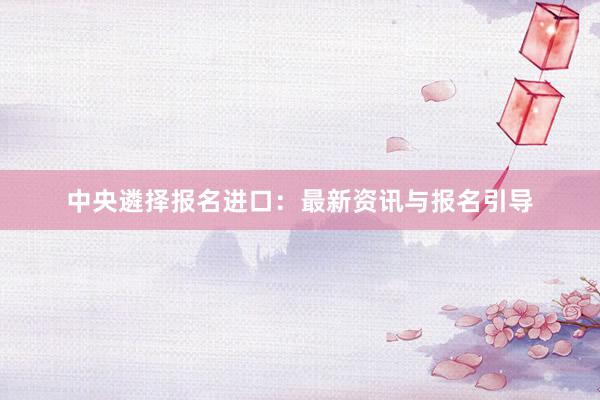中央遴择报名进口：最新资讯与报名引导