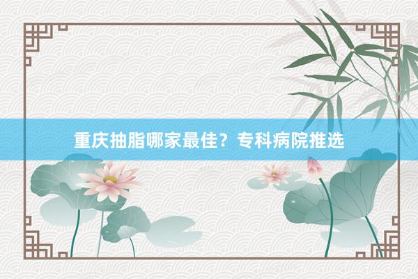 重庆抽脂哪家最佳？专科病院推选