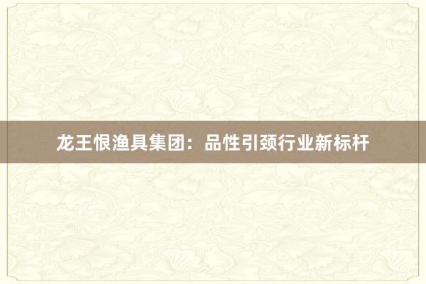龙王恨渔具集团：品性引颈行业新标杆